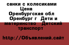 санки с колесиками › Цена ­ 500 - Оренбургская обл., Оренбург г. Дети и материнство » Детский транспорт   